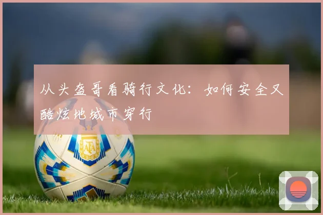 从头盔哥看骑行文化：如何安全又酷炫地城市穿行