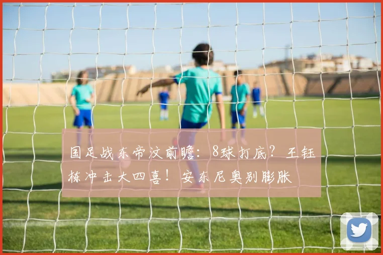 国足战东帝汶前瞻:8球打底?王钰栋冲击大四喜!安东尼奥别膨胀