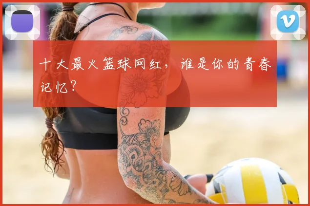 十大最火篮球网红，谁是你的青春记忆？