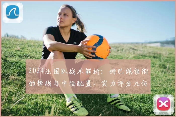 2024法国队战术解析：姆巴佩领衔的锋线与中场配置，实力评分几何？
