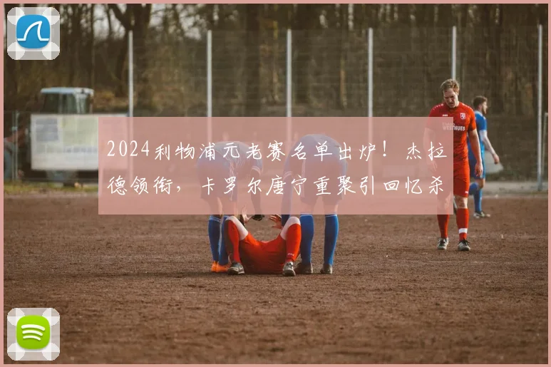 2024利物浦元老赛名单出炉！杰拉德领衔，卡罗尔唐宁重聚引回忆杀