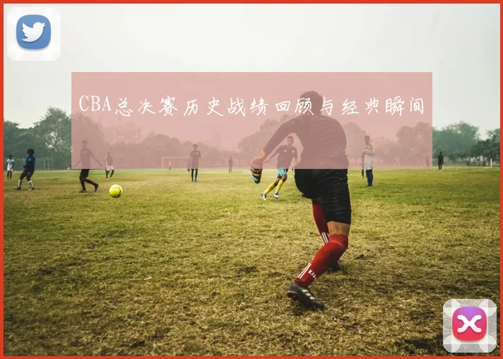 CBA总决赛历史战绩回顾与经典瞬间