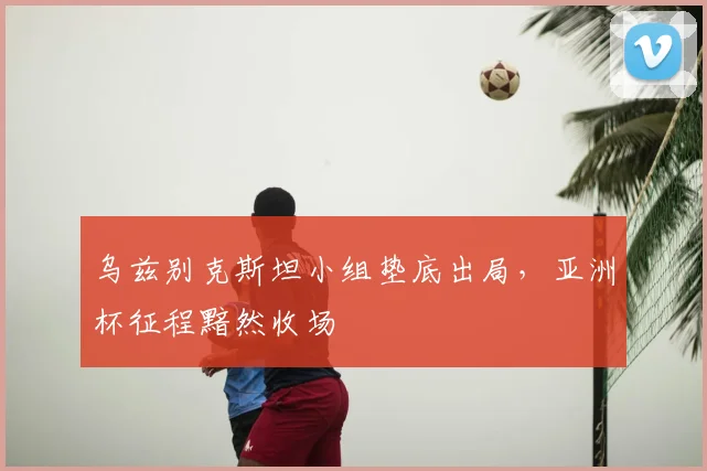 乌兹别克斯坦小组垫底出局，亚洲杯征程黯然收场