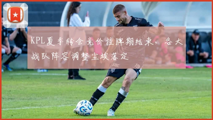 KPL夏季转会竞价挂牌期结束，各大战队阵容调整尘埃落定