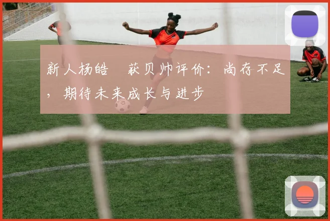 新人杨皓喆获贝帅评价：尚存不足，期待未来成长与进步