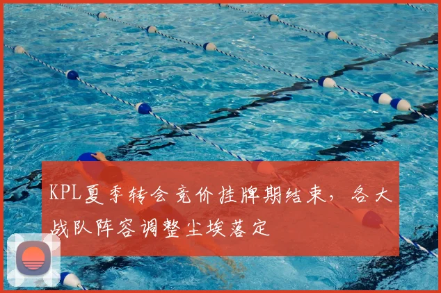 KPL夏季转会竞价挂牌期结束,各大战队阵容调整尘埃落定
