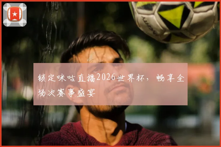 锁定咪咕直播2026世界杯，畅享全场次赛事盛宴