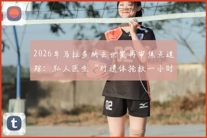 2026年马拉多纳去世案再审焦点追踪：私人医生“对遗体抢救一小时”证词引发五大核心争议剖析