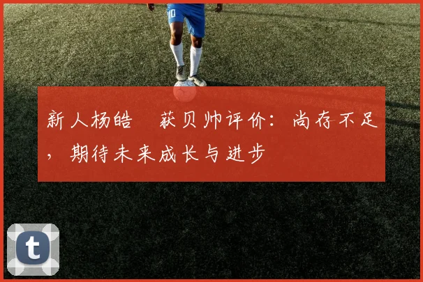 新人杨皓喆获贝帅评价：尚存不足，期待未来成长与进步