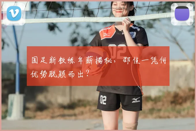 国足新教练年薪揭秘，邵佳一凭何优势脱颖而出？
