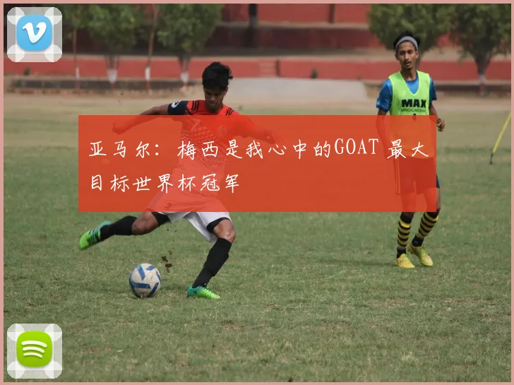 亚马尔：梅西是我心中的GOAT 最大目标世界杯冠军