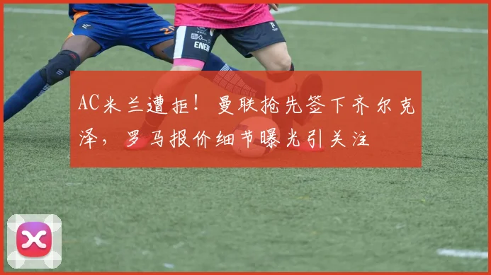 AC米兰遭拒！曼联抢先签下齐尔克泽，罗马报价细节曝光引关注