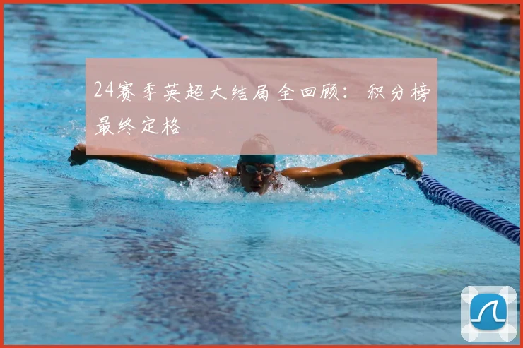 24赛季英超大结局全回顾：积分榜最终定格