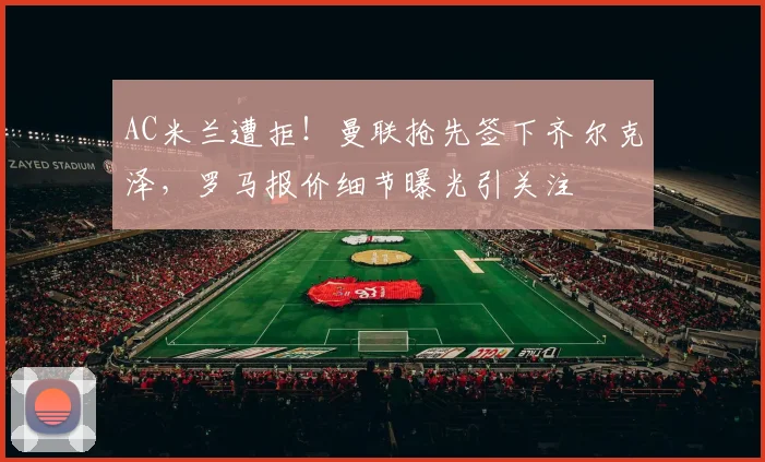 AC米兰遭拒!曼联抢先签下齐尔克泽,罗马报价细节曝光引关注