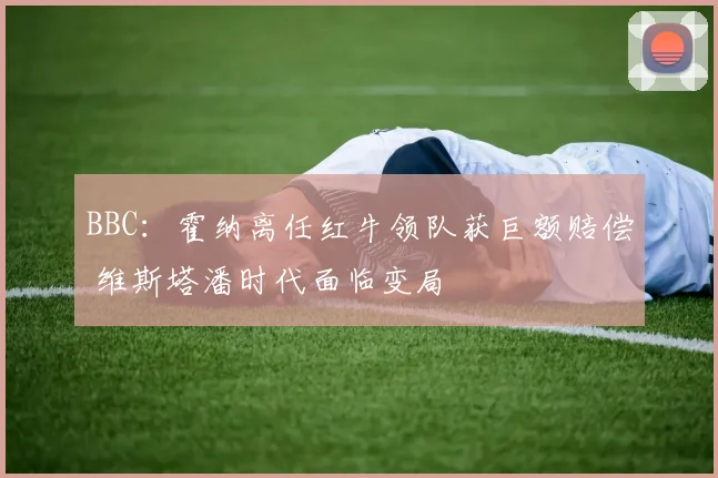 BBC:霍纳离任红牛领队获巨额赔偿 维斯塔潘时代面临变局